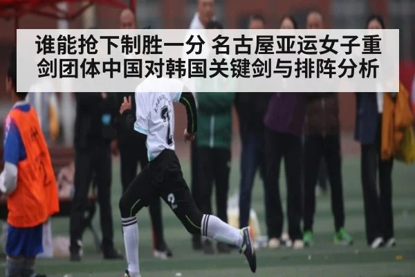 谁能抢下制胜一分 名古屋亚运女子重剑团体中国对韩国关键剑与排阵分析